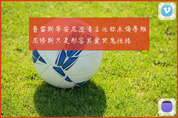 普雷斯蒂安尼澄清言论称未侮辱维尼修斯只是形容其爱哭鬼性格