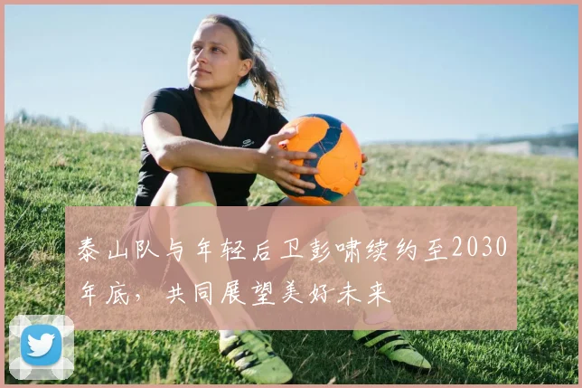 泰山队与年轻后卫彭啸续约至2030年底，共同展望美好未来