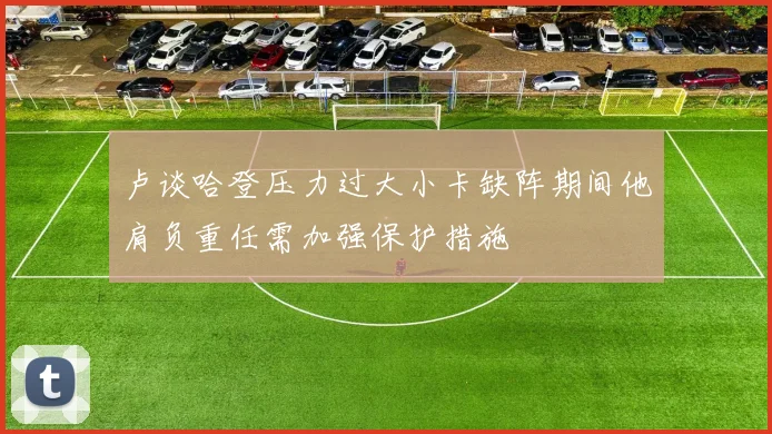 卢谈哈登压力过大小卡缺阵期间他肩负重任需加强保护措施
