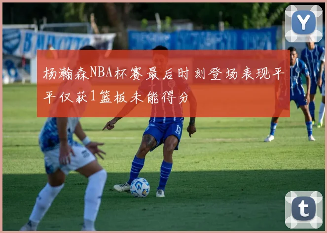 杨瀚森NBA杯赛最后时刻登场表现平平仅获1篮板未能得分