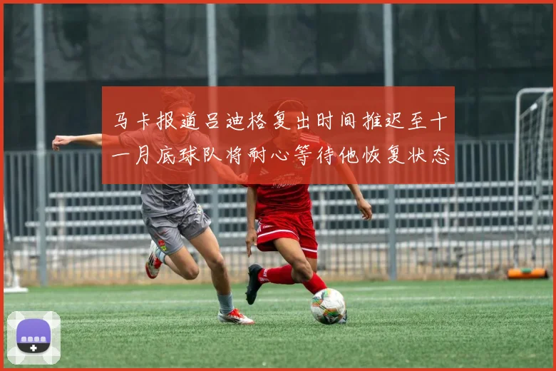 马卡报道吕迪格复出时间推迟至十一月底球队将耐心等待他恢复状态