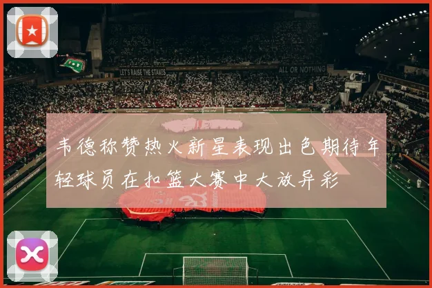 韦德称赞热火新星表现出色期待年轻球员在扣篮大赛中大放异彩