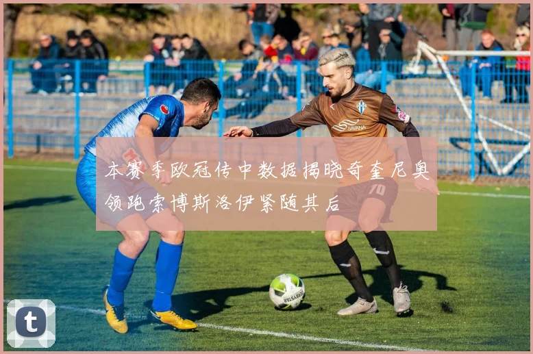 本赛季欧冠传中数据揭晓奇奎尼奥领跑索博斯洛伊紧随其后