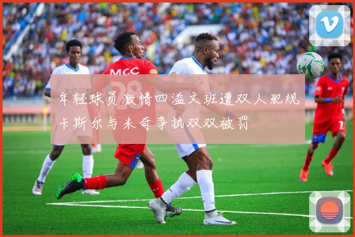 年轻球员激情四溢文班遭双人犯规卡斯尔与米奇争执双双被罚