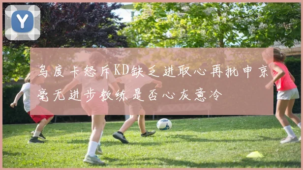 乌度卡怒斥KD缺乏进取心再批申京毫无进步教练是否心灰意冷