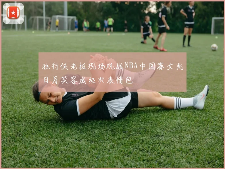 独行侠老板现场观战NBA中国赛女兆日月笑容成经典表情包