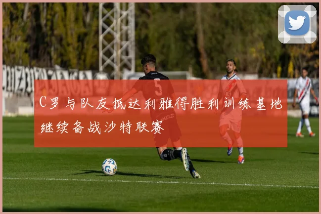 C罗与队友抵达利雅得胜利训练基地继续备战沙特联赛