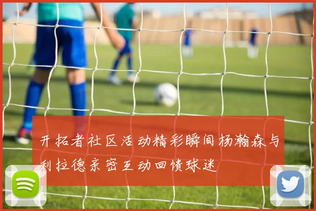 开拓者社区活动精彩瞬间杨瀚森与利拉德亲密互动回馈球迷