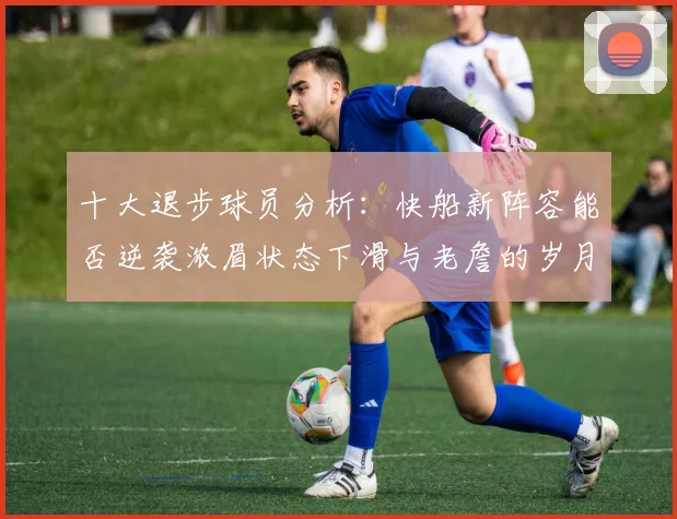 十大退步球员分析：快船新阵容能否逆袭浓眉状态下滑与老詹的岁月流逝