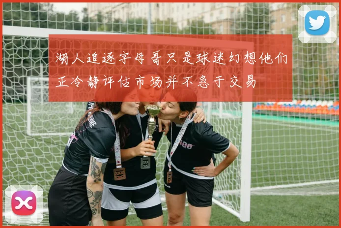 湖人追逐字母哥只是球迷幻想他们正冷静评估市场并不急于交易