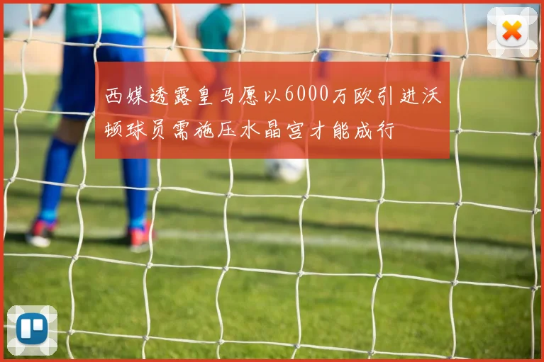 西媒透露皇马愿以6000万欧引进沃顿球员需施压水晶宫才能成行