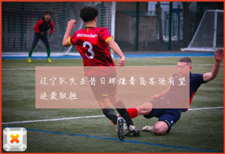 辽宁队失去昔日辉煌青岛客场有望逆袭取胜