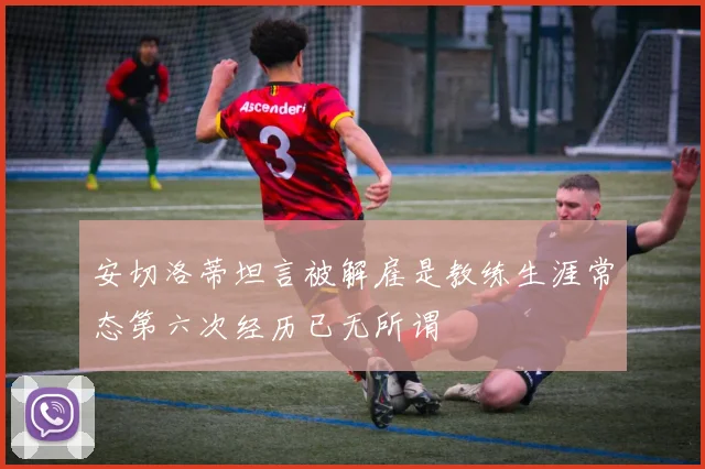 安切洛蒂坦言被解雇是教练生涯常态第六次经历已无所谓
