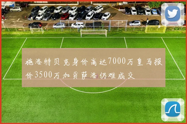 施洛特贝克身价高达7000万皇马报价3500万加贡萨洛仍难成交