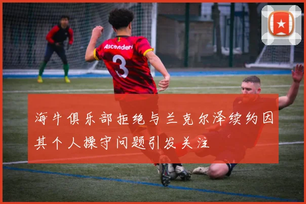 海牛俱乐部拒绝与兰克尔泽续约因其个人操守问题引发关注