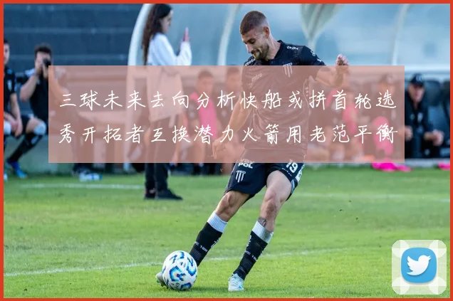 三球未来去向分析快船或拼首轮选秀开拓者互换潜力火箭用老范平衡阵容