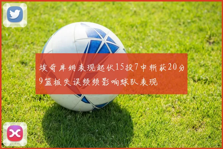 埃奇库姆表现起伏15投7中斩获20分9篮板失误频频影响球队表现