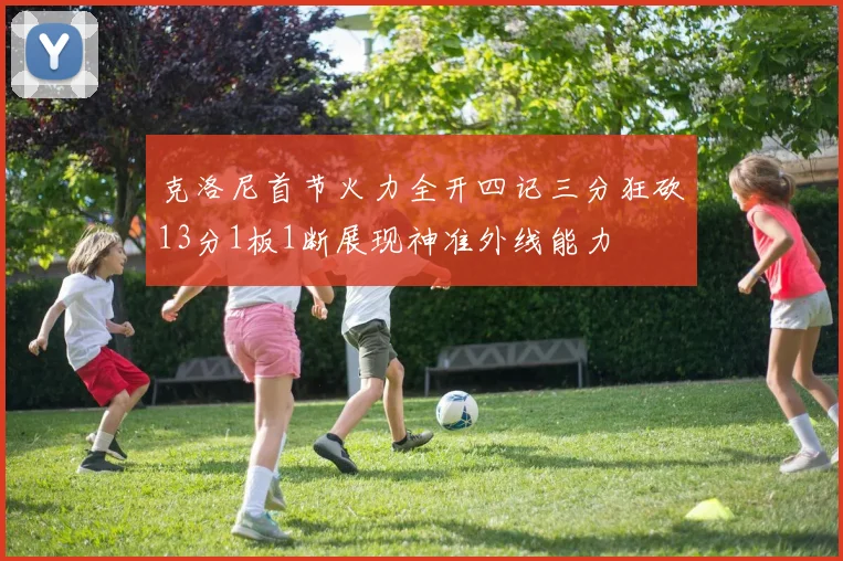 克洛尼首节火力全开四记三分狂砍13分1板1断展现神准外线能力