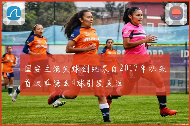 国安主场失球创纪录自2017年以来首次单场丢4球引发关注