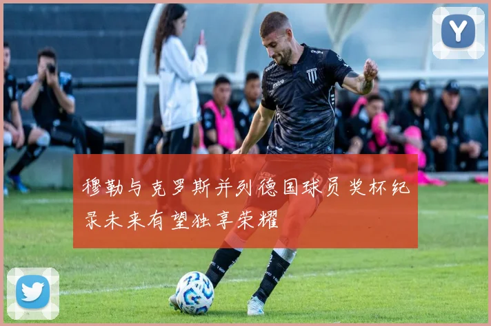 穆勒与克罗斯并列德国球员奖杯纪录未来有望独享荣耀