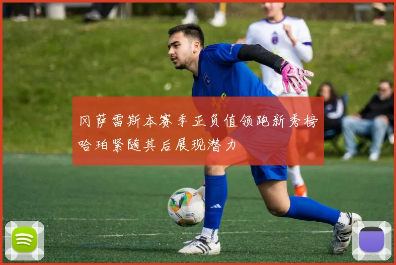 冈萨雷斯本赛季正负值领跑新秀榜哈珀紧随其后展现潜力