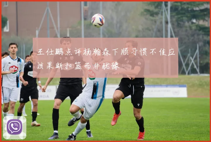 王仕鹏点评杨瀚森下顺习惯不佳应该果断扣篮而非犹豫