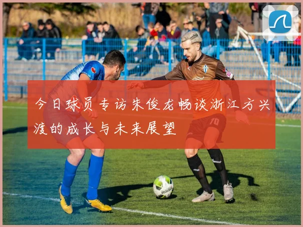 今日球员专访朱俊龙畅谈浙江方兴渡的成长与未来展望