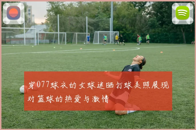 穿077球衣的女球迷晒打球美照展现对篮球的热爱与激情